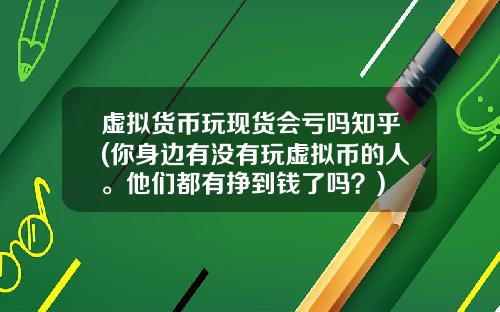 虚拟货币玩现货会亏吗知乎(你身边有没有玩虚拟币的人。他们都有挣到钱了吗?)