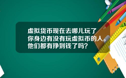 虚拟货币现在去哪儿玩了 你身边有没有玩虚拟币的人。他们都有挣到钱了吗?