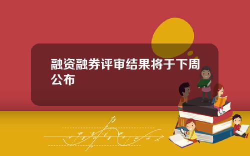融资融券评审结果将于下周公布