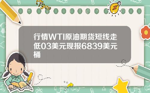 行情WTI原油期货短线走低03美元现报6839美元桶