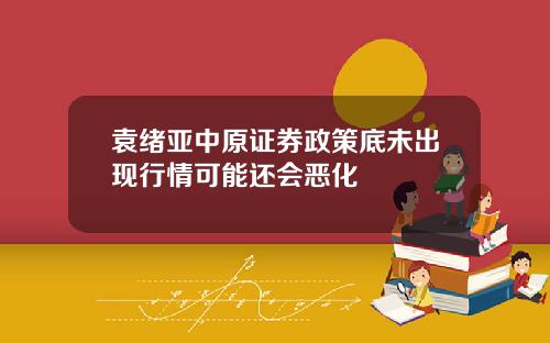 袁绪亚中原证券政策底未出现行情可能还会恶化
