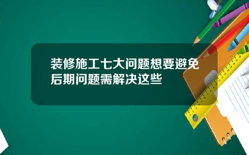 装修施工七大问题想要避免后期问题需解决这些