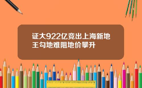 证大922亿竞出上海新地王勾地难阻地价攀升
