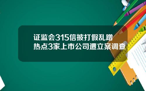 证监会315信披打假乱蹭热点3家上市公司遭立案调查