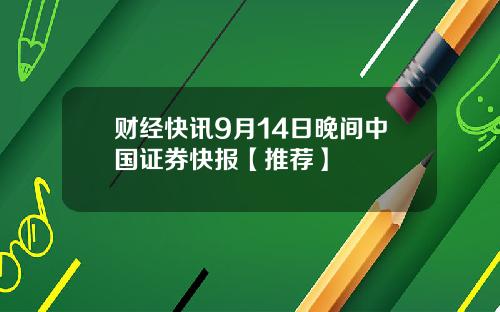 财经快讯9月14日晚间中国证券快报【推荐】