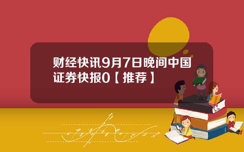 财经快讯9月7日晚间中国证券快报0【推荐】