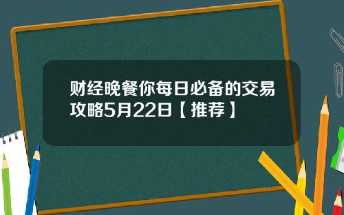 财经晚餐你每日必备的交易攻略5月22日【推荐】