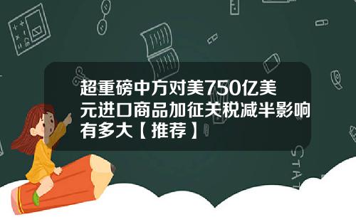 超重磅中方对美750亿美元进口商品加征关税减半影响有多大【推荐】