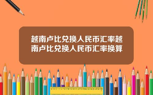 越南卢比兑换人民币汇率越南卢比兑换人民币汇率换算