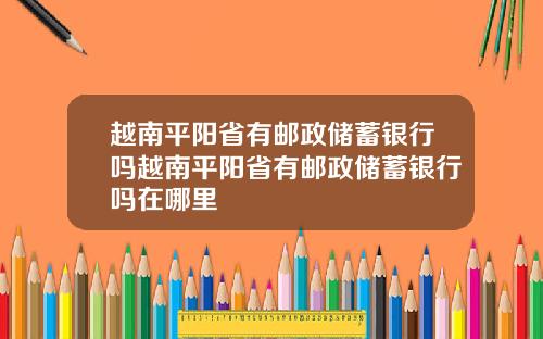 越南平阳省有邮政储蓄银行吗越南平阳省有邮政储蓄银行吗在哪里
