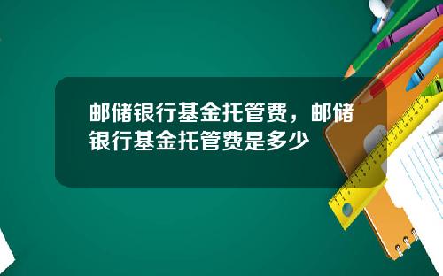 邮储银行基金托管费,邮储银行基金托管费是多少