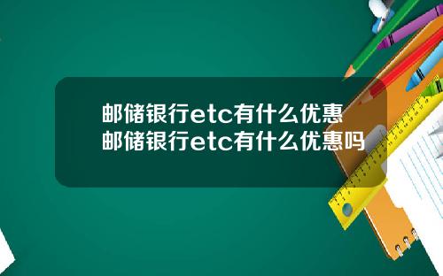邮储银行etc有什么优惠邮储银行etc有什么优惠吗