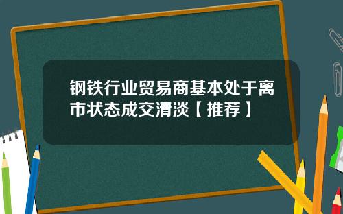 钢铁行业贸易商基本处于离市状态成交清淡【推荐】