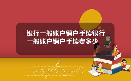 银行一般账户销户手续银行一般账户销户手续费多少
