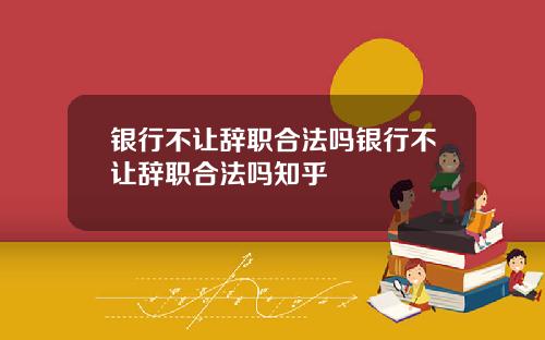 银行不让辞职合法吗银行不让辞职合法吗知乎