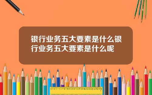 银行业务五大要素是什么银行业务五大要素是什么呢