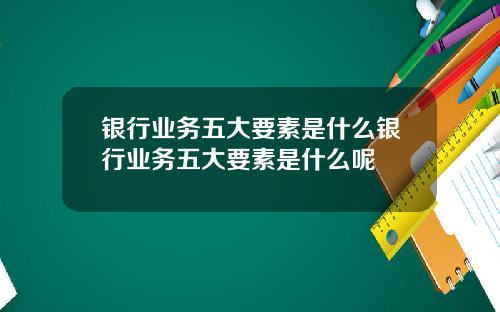 银行业务五大要素是什么银行业务五大要素是什么呢