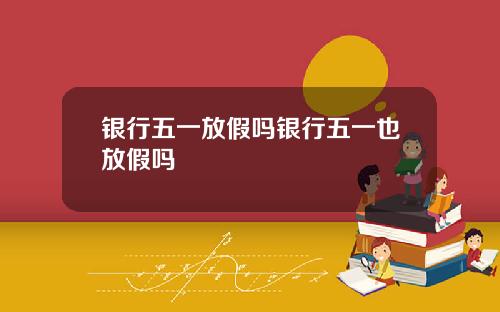 银行五一放假吗银行五一也放假吗