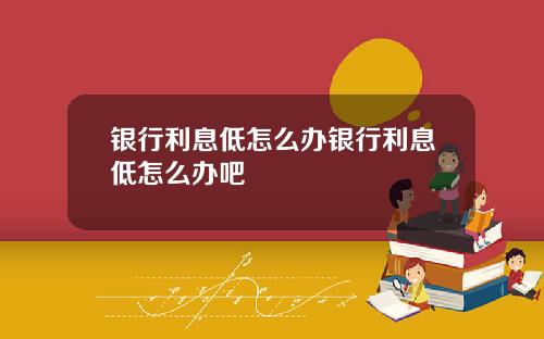 银行利息低怎么办银行利息低怎么办吧