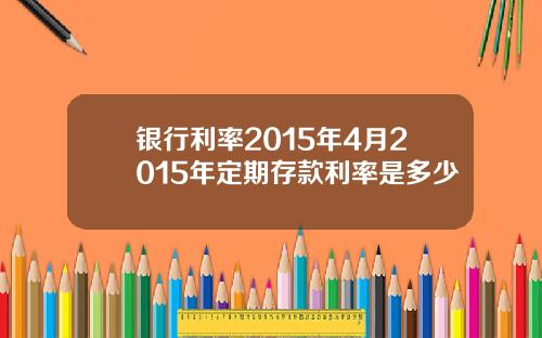 银行利率2015年4月2015年定期存款利率是多少