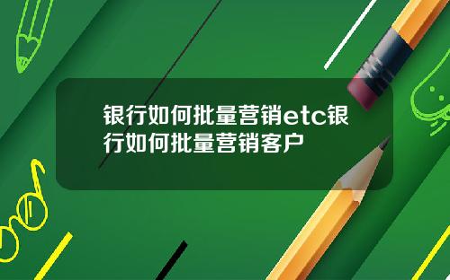 银行如何批量营销etc银行如何批量营销客户