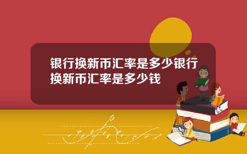 银行换新币汇率是多少银行换新币汇率是多少钱