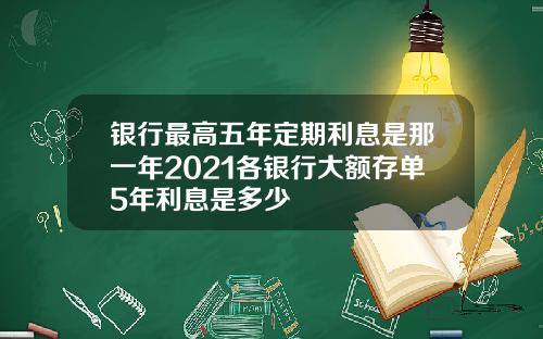 银行最高五年定期利息是那一年2021各银行大额存单5年利息是多少