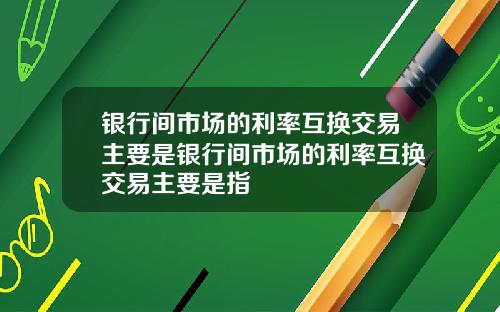 银行间市场的利率互换交易主要是银行间市场的利率互换交易主要是指