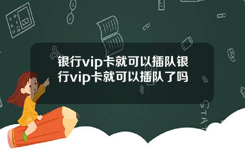 银行vip卡就可以插队银行vip卡就可以插队了吗