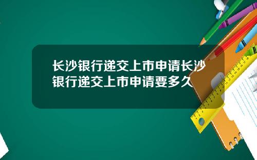 长沙银行递交上市申请长沙银行递交上市申请要多久
