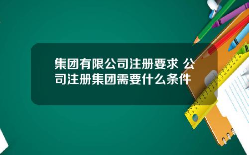 集团有限公司注册要求 公司注册集团需要什么条件