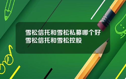 雪松信托和雪松私募哪个好雪松信托和雪松控股