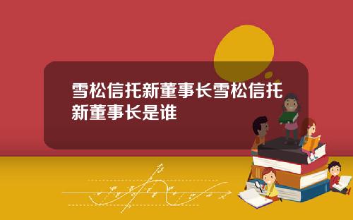 雪松信托新董事长雪松信托新董事长是谁