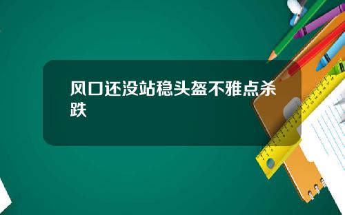 风口还没站稳头盔不雅点杀跌