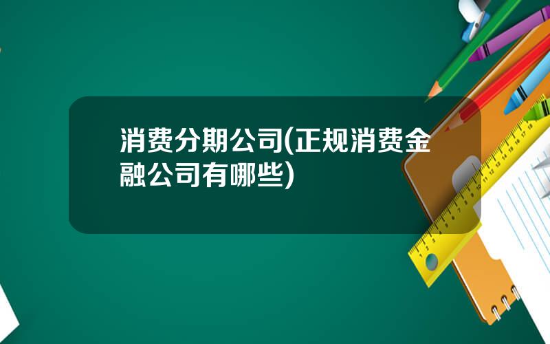 消费分期公司(正规消费金融公司有哪些)
