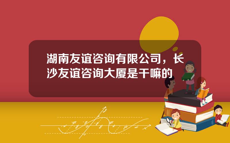 湖南友谊咨询有限公司，长沙友谊咨询大厦是干嘛的