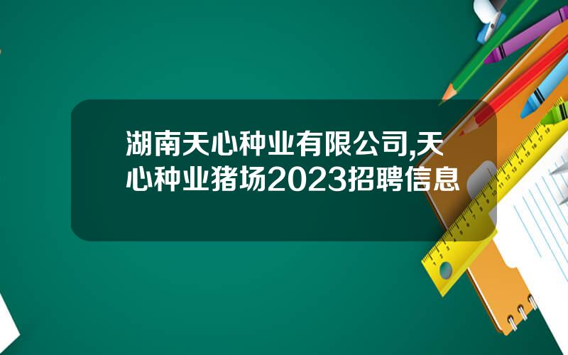 湖南天心种业有限公司,天心种业猪场2023招聘信息