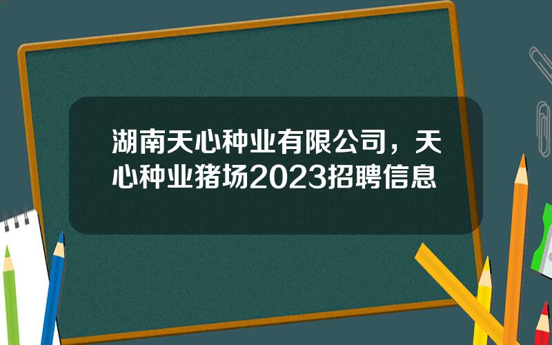 湖南天心种业有限公司，天心种业猪场2023招聘信息