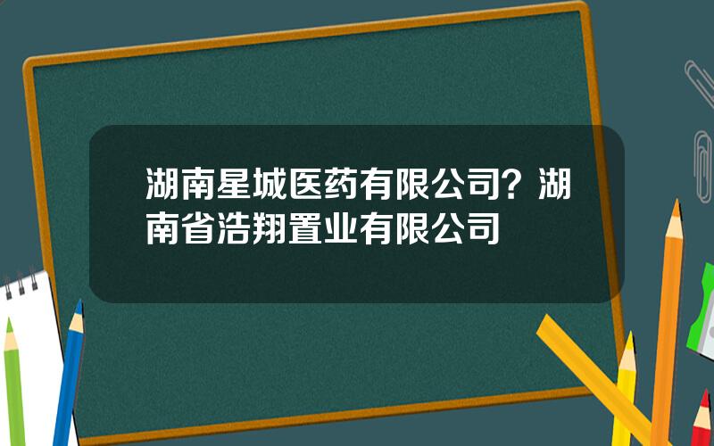 湖南星城医药有限公司？湖南省浩翔置业有限公司