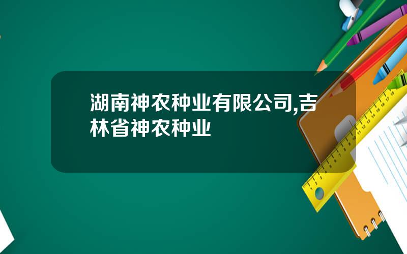 湖南神农种业有限公司,吉林省神农种业
