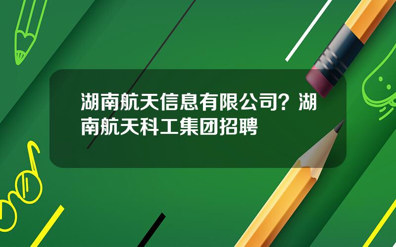湖南航天信息有限公司？湖南航天科工集团招聘