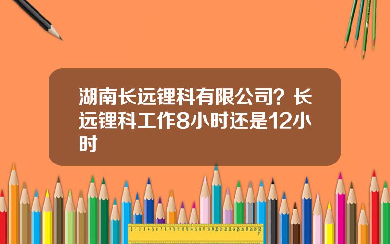 湖南长远锂科有限公司？长远锂科工作8小时还是12小时