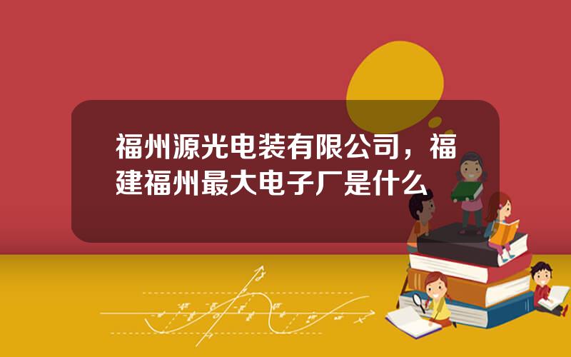 福州源光电装有限公司，福建福州最大电子厂是什么