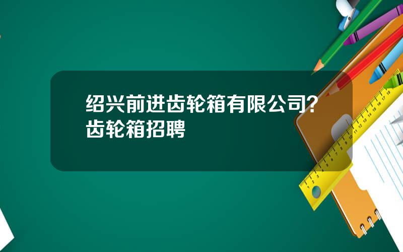 绍兴前进齿轮箱有限公司？齿轮箱招聘