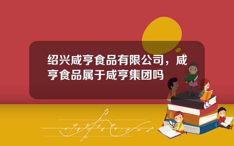 绍兴咸亨食品有限公司，咸亨食品属于咸亨集团吗