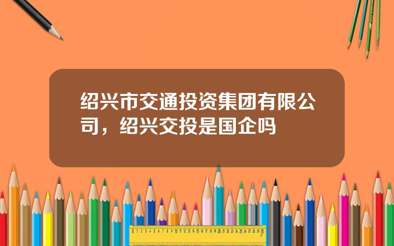 绍兴市交通投资集团有限公司，绍兴交投是国企吗