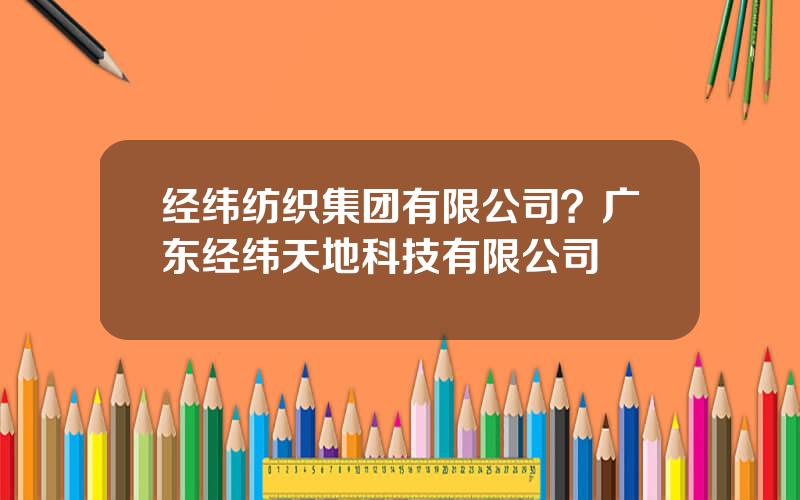 经纬纺织集团有限公司？广东经纬天地科技有限公司