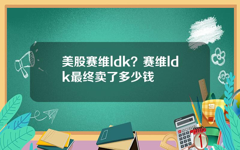 美股赛维ldk？赛维ldk最终卖了多少钱