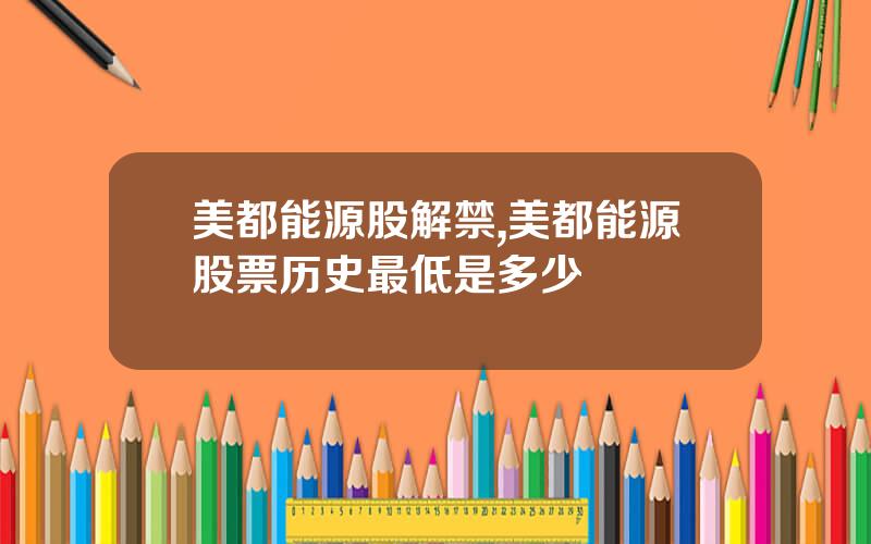 美都能源股解禁,美都能源股票历史最低是多少