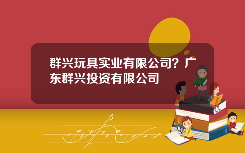 群兴玩具实业有限公司？广东群兴投资有限公司